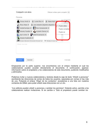 6
Empezando por la parte superior, nos encontramos con el enlace mediante el cual los
colaboradores pueden acceder directamente al documento. A continuación, aparece
información sobre el propietario y los colaboradores de este documento, pudiendo modificarlos
y eliminarlos.
Podemos invitar a nuevos colaboradores y lectores desde la caja de texto “Añadir a personas”
escribiendo las direcciones de correo de todos los usuarios, separadas por comas si hay más
de una. Pulsando el enlace “Elegir de los contactos”, accedemos a una lista con nuestros
contactos de GMail, para poder añadir esas direcciones con un clic.
“Los editores pueden añadir a personas y cambiar los permisos”. Estando activo, permite a los
colaboradores realizar invitaciones. Si se cambia a “Solo el propietario puede cambiar los
 