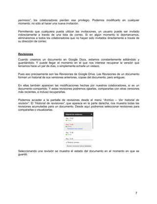 7
permisos”, los colaboradores pierden ese privilegio. Podemos modificarlo en cualquier
momento, no sólo al hacer una nueva invitación.
Permitiendo que cualquiera pueda utilizar las invitaciones, un usuario puede ser invitado
indirectamente a través de una lista de correo. Si en algún momento lo desmarcamos,
eliminaremos a todos los colaboradores que no hayan sido invitados directamente a través de
su dirección de correo.
Revisiones
Cuando creamos un documento en Google Docs, estamos constantemente editándolo y
guardándolo. Y puede llegar el momento en el que nos interese recuperar la versión que
teníamos hace un par de días, o simplemente echarle un vistazo.
Pues eso precisamente son las Revisiones de Google Drive. Las Revisiones de un documento
forman un historial de sus versiones anteriores, copias del documento, pero antiguas.
En ellas también aparecen las modificaciones hechas por nuestros colaboradores, si es un
documento compartido. Y estas revisiones podremos ojearlas, compararlas con otras versiones
más recientes, e incluso recuperarlas.
Podemos acceder a la pantalla de revisiones desde el menú “Archivo – Ver historial de
revisión”. El “Historial de revisiones”, que aparece en la parte derecha, nos muestra todas las
revisiones acumuladas para un documento. Desde aquí podremos seleccionar revisiones para
compararlas o visualizarlas.
Seleccionando una revisión se muestra el estado del documento en el momento en que se
guardó.
 