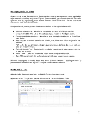 8
Descargar y enviar por correo
Otra opción de la que disponemos, es descargar el documento a nuestro disco duro, pudiéndolo
editar después con otros programas. Primero debemos elegir cómo lo guardaremos. Para ello
debemos tener en cuenta qué vamos a hacer después con el documento y de qué programas
disponemos para leerlo o modificarlo.
Google Docs nos permite guardar nuestros documentos en los siguientes formatos:
• Microsoft Word (.docx) - Necesitarás una versión moderna de Word para abrirlo.
• Microsoft Word 97-2003 (.doc) - Necesitarás alguna versión de Word para abrirlo.
• Formato OpenDocument (.odt) - Necesitarás tener instalado, por ejemplo, el OpenOffice
para abrirlo.
• RTF (.rtf) - Es un archivo de texto con formato, que podrás abrir con la mayoría de los
editores.
• PDF (.pdf) - Se usa principalmente para publicar archivos de texto. Se puede proteger
para que no se modifique.
• Texto sin formato (.txt) - Se puede abrir con todos los editores de texto, pero no soporta
el texto con forrmato.
• HTML (.html) - Como una página web. Podrá abrirlo cualquier navegador.
• Zip (HTML comprimido) - Es un formato comprimido para ocupar menos espacio.
Podemos descargarlo a nuestro disco duro desde el menú “Archivo – Descargar como” y
posteriormente añadirlo como adjunto a cualquier correo de forma habitual.
HOJAS DE CALCULO
Además de los documentos de texto, en Google Docs podemos encontrar:
Hojas de Calculo: Google Docs permite editar hojas de cálculo similares a Excel.
 