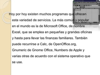 Hoy por hoy existen muchos programas que ofrecen
esta variedad de servicios. La más común y popular
en el mundo es la de Microsoft Office, de nombre
Excel, que se emplea en pequeñas y grandes oficinas
y hasta para llevar las finanzas familiares. También
puede recurrirse a Calc, de OpenOffice.org,
Gnumeric de Gnome Office, Numbers de Apple y
varias otras de acuerdo con el sistema operativo que
se use.
 