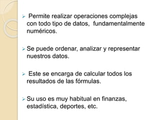  Permite realizar operaciones complejas
con todo tipo de datos, fundamentalmente
numéricos.
 Se puede ordenar, analizar y representar
nuestros datos.
 Este se encarga de calcular todos los
resultados de las fórmulas.
 Su uso es muy habitual en finanzas,
estadística, deportes, etc.
 