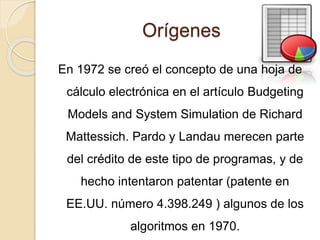 Orígenes
En 1972 se creó el concepto de una hoja de
cálculo electrónica en el artículo Budgeting
Models and System Simulation de Richard
Mattessich. Pardo y Landau merecen parte
del crédito de este tipo de programas, y de
hecho intentaron patentar (patente en
EE.UU. número 4.398.249 ) algunos de los
algoritmos en 1970.
 