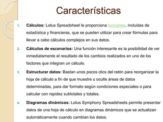 Características
1. Cálculos: Lotus Spreadsheet le proporciona funciones, incluidas de
estadística y financieras, que se pueden utilizar para crear fórmulas para
llevar a cabo cálculos complejos en sus datos.
2. Cálculos de escenarios: Una función interesante es la posibilidad de ver
inmediatamente el resultado de los cambios realizados en uno de los
factores que integran un cálculo.
3. Estructurar datos: Bastan unos pocos clics del ratón para reorganizar la
hoja de cálculo a fin de que muestre u oculte áreas de datos
determinadas, para dar formato según condiciones especiales o para
calcular con rapidez subtotales y totales.
4. Diagramas dinámicos: Lotus Symphony Spreadsheets permite presentar
datos de una hoja de cálculo en diagramas dinámicos que se actualizan
automáticamente cuando cambian los datos.
 