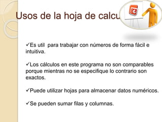 Usos de la hoja de calculo
Es util para trabajar con números de forma fácil e
intuitiva.
Los cálculos en este programa no son comparables
porque mientras no se especifique lo contrario son
exactos.
Puede utilizar hojas para almacenar datos numéricos.
Se pueden sumar filas y columnas.
 