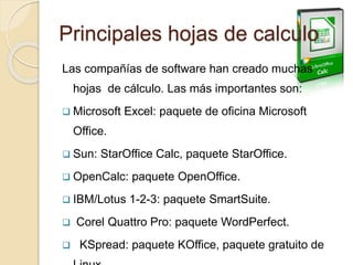 Principales hojas de calculo
Las compañías de software han creado muchas
hojas de cálculo. Las más importantes son:
 Microsoft Excel: paquete de oficina Microsoft
Office.
 Sun: StarOffice Calc, paquete StarOffice.
 OpenCalc: paquete OpenOffice.
 IBM/Lotus 1-2-3: paquete SmartSuite.
 Corel Quattro Pro: paquete WordPerfect.
 KSpread: paquete KOffice, paquete gratuito de
 