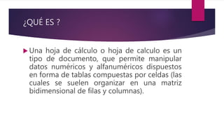 ¿QUÉ ES ?
 Una hoja de cálculo o hoja de calculo es un
tipo de documento, que permite manipular
datos numéricos y alfanuméricos dispuestos
en forma de tablas compuestas por celdas (las
cuales se suelen organizar en una matriz
bidimensional de filas y columnas).
 