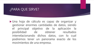 ¿PARA QUE SIRVE?
 Una hoja de cálculo es capaz de organizar y
gestionar enormes cantidades de datos, siendo
el principal objetivo de la aplicación la
posibilidad de obtener resultados
interrelacionando dichos datos, con lo cual
podremos tener un panorama exacto de los
movimientos de una empresa.
 