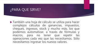¿PARA QUE SIRVE?
 También una hoja de cálculo se utiliza para hacer
complejos cálculos de ganancias, impuestos,
cheques, ingresos, stock y mucho más, los que
podemos automatizar, a través de fórmulas y
macros, para no tener que repetir las
operaciones cada vez que las necesitamos. Sólo
necesitamos ingresar los nuevos valores.
 