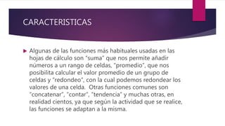 CARACTERISTICAS
 Algunas de las funciones más habituales usadas en las
hojas de cálculo son “suma” que nos permite añadir
números a un rango de celdas, “promedio”, que nos
posibilita calcular el valor promedio de un grupo de
celdas y “redondeo”, con la cual podemos redondear los
valores de una celda. Otras funciones comunes son
“concatenar”, “contar”, “tendencia” y muchas otras, en
realidad cientos, ya que según la actividad que se realice,
las funciones se adaptan a la misma.
 