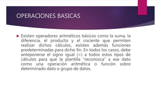OPERACIONES BASICAS
 Existen operadores aritméticos básicos como la suma, la
diferencia, el producto y el cociente que permiten
realizar dichos cálculos, existen además funciones
predeterminadas para dicho fin. En todos los casos, debe
anteponerse el signo igual (=) a todos estos tipos de
cálculos para que la plantilla “reconozca” a ese dato
como una operación aritmética o función sobre
determinado dato o grupo de datos.
 