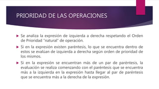 PRIORIDAD DE LAS OPERACIONES
 Se analiza la expresión de izquierda a derecha respetando el Orden
de Prioridad “natural” de operación.
 Si en la expresión existen paréntesis, lo que se encuentra dentro de
estos se evalúan de izquierda a derecha según orden de prioridad de
los mismos.
 Si en la expresión se encuentran más de un par de paréntesis, la
evaluación se realiza comenzando con el paréntesis que se encuentra
más a la izquierda en la expresión hasta llegar al par de paréntesis
que se encuentra más a la derecha de la expresión.
 