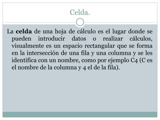 Celda. 
La celda de una hoja de cálculo es el lugar donde se 
pueden introducir datos o realizar cálculos, 
visualmente es un espacio rectangular que se forma 
en la intersección de una fila y una columna y se les 
identifica con un nombre, como por ejemplo C4 (C es 
el nombre de la columna y 4 el de la fila). 
 