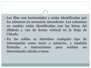 Las filas son horizontales y están identificadas por 
los números en secuencia ascendente. Las columnas 
en cambio están identificadas con las letras del 
alfabeto y van de forma vertical en la Hoja de 
Cálculo. 
 En las celdas se introduce cualquier tipo de 
información como texto o números, y también 
fórmulas o instrucciones para realizar un 
determinado cálculo o tarea. 
 