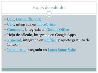 Hojas de calculo. 
 Calc, OpenOffice.org 
 Calc, integrada en LibreOffice 
 Gnumeric, integrada en Gnome Office 
 Hoja de cálculo, integrada en Google Apps. 
 KSpread, integrada en KOffice, paquete gratuito de 
Linux. 
 Lotus 1-2-3 integrada en Lotus SmartSuite 
 