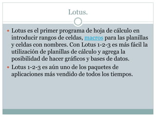 Lotus. 
 Lotus es el primer programa de hoja de cálculo en 
introducir rangos de celdas, macros para las planillas 
y celdas con nombres. Con Lotus 1-2-3 es más fácil la 
utilización de planillas de cálculo y agrega la 
posibilidad de hacer gráficos y bases de datos. 
 Lotus 1-2-3 es aún uno de los paquetes de 
aplicaciones más vendido de todos los tiempos. 
 