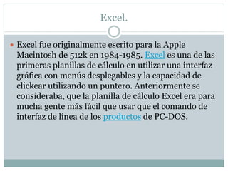 Excel. 
 Excel fue originalmente escrito para la Apple 
Macintosh de 512k en 1984-1985. Excel es una de las 
primeras planillas de cálculo en utilizar una interfaz 
gráfica con menús desplegables y la capacidad de 
clickear utilizando un puntero. Anteriormente se 
consideraba, que la planilla de cálculo Excel era para 
mucha gente más fácil que usar que el comando de 
interfaz de línea de los productos de PC-DOS. 
 