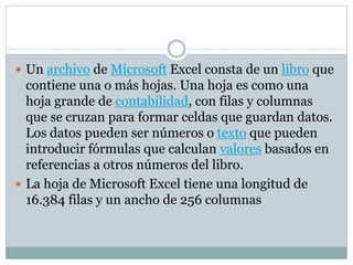  Un archivo de Microsoft Excel consta de un libro que 
contiene una o más hojas. Una hoja es como una 
hoja grande de contabilidad, con filas y columnas 
que se cruzan para formar celdas que guardan datos. 
Los datos pueden ser números o texto que pueden 
introducir fórmulas que calculan valores basados en 
referencias a otros números del libro. 
 La hoja de Microsoft Excel tiene una longitud de 
16.384 filas y un ancho de 256 columnas 
 