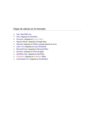 Hojas de cálculo en el mercado
Calc, OpenOffice.org
Calc, integrada en LibreOffice
Gnumeric, integrada en Gnome Office
Hoja de cálculo, integrada en Google Apps.
KSpread, integrada en KOffice, paquete gratuito de Linux.
Lotus 1-2-3 integrada en Lotus SmartSuite
Microsoft Excel, integrada en Microsoft Office
Numbers, integrada en iWork de Apple
StarOffice Calc, integrada en StarOffice.
PlayMaker, integrada en SoftMaker Office.
Corel Quattro Pro, integrada en WordPerfect.

 