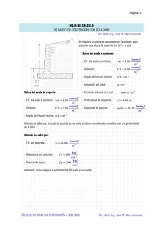 Página 1
HOJA DE CALCULO
DE MURO DE CONTENCIÓN POR COULOMB
Por: Bach. Ing. Jose M. Marca Huamán
Se requiere un muro de contención en Cantiléver, para
sostener una altura de suelo de 6m ( )
≔
H 6 m
Datos del suelo a contener:
- P.E. del suelo a contener: ≔
γs1 1.80 ―――
tonnef
m3
- Cohesión: ≔
C'1 0.00 ―――
tonnef
m2
- Angulo de fricción interna: ≔
ϕ'1 30 °
- Inclinación del talud ≔
α 8 °
Datos del suelo de soporte: - Condición sísmica (sí o no) ≡
caso “no”
- P.E. del suelo a contener: ≔
γs2 1.95 ―――
tonnef
m3
- Profundidad de desplante ≔
D 1.50 m
- Cohesión: ≔
C'2 0.00 ―――
tonnef
m2
- Capacidad de soporte: ≔
qadm 22.47 ―――
tonnef
m2
- Angulo de fricción interna: ≔
ϕ'2 28 °
Además se sabe que, el suelo de soporte es un suelo arcilloso normalmente consolida con una profundidad
de 4.50m
Además se sabe que:
- P.E. del concreto: ≔
γc 2.500 ―――
tonnef
m3
- Resistencia del concreto: ≔
f'c 280 ――
kgf
cm2
- Fluencia del acero: ≔
fy 4200 ――
kgf
cm2
Asímismo, no se asegura la permanencia del suelo en su punta.
CÁLCULO DE MURO DE CONTENCIÓN - COULOMB Por: Bach. Ing. Jose M. Marca Huamán
 