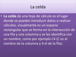 La celda 
• La celda de una hoja de cálculo es el lugar 
donde se pueden introducir datos o realizar 
cálculos, visualmente es un espacio 
rectangular que se forma en la intersección de 
una fila y una columna y se les identifica con 
un nombre, como por ejemplo C4 (C es el 
nombre de la columna y 4 el de la fila). 
 