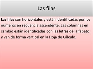 Las filas 
Las filas son horizontales y están identificadas por los 
números en secuencia ascendente. Las columnas en 
cambio están identificadas con las letras del alfabeto 
y van de forma vertical en la Hoja de Cálculo. 
 