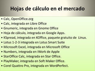 Hojas de cálculo en el mercado 
• Calc, OpenOffice.org 
• Calc, integrada en Libre Office 
• Gnumeric, integrada en Gnome Office 
• Hoja de cálculo, integrada en Google Apps. 
• KSpread, integrada en KOffice, paquete gratuito de Linux. 
• Lotus 1-2-3 integrada en Lotus Smart Suite 
• Microsoft Excel, integrada en Microsoft Office 
• Numbers, integrada en iWork de Apple 
• StarOffice Calc, integrada en Star Office. 
• PlayMaker, integrada en Soft Maker Office. 
• Corel Quattro Pro, integrada en WordPerfect. 
 