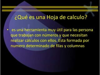¿Qué es una Hoja de calculo?
• es una herramienta muy útil para las persona
  que trabajan con números y que necesitan
  realizar cálculos con ellos. Esta formada por
  numero determinado de filas y columnas
 