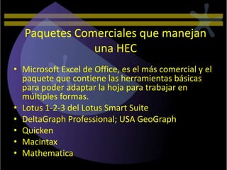 Paquetes Comerciales que manejan
              una HEC
• Microsoft Excel de Office, es el más comercial y el
  paquete que contiene las herramientas básicas
  para poder adaptar la hoja para trabajar en
  múltiples formas.
• Lotus 1-2-3 del Lotus Smart Suite
• DeltaGraph Professional; USA GeoGraph
• Quicken
• Macintax
• Mathematica
 