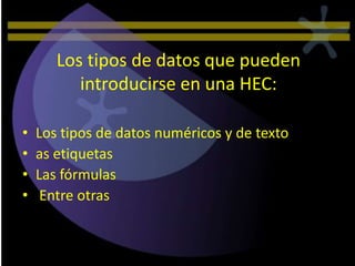 Los tipos de datos que pueden
          introducirse en una HEC:

•   Los tipos de datos numéricos y de texto
•   as etiquetas
•   Las fórmulas
•    Entre otras
 