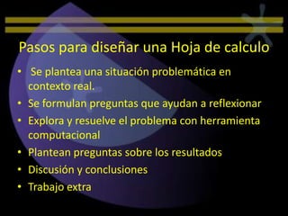 Pasos para diseñar una Hoja de calculo
• Se plantea una situación problemática en
  contexto real.
• Se formulan preguntas que ayudan a reflexionar
• Explora y resuelve el problema con herramienta
  computacional
• Plantean preguntas sobre los resultados
• Discusión y conclusiones
• Trabajo extra
 