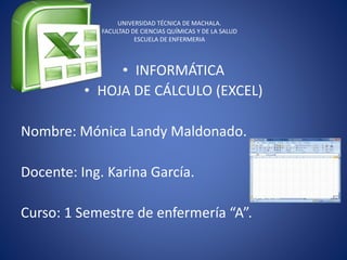 UNIVERSIDAD TÉCNICA DE MACHALA.
FACULTAD DE CIENCIAS QUÍMICAS Y DE LA SALUD
ESCUELA DE ENFERMERIA
• INFORMÁTICA
• HOJA DE CÁLCULO (EXCEL)
Nombre: Mónica Landy Maldonado.
Docente: Ing. Karina García.
Curso: 1 Semestre de enfermería “A”.
 