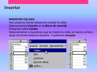 Insertar 
INSERTAR CELDAS 
Nos situamos donde deseamos insertar la celda 
Seleccionamos Insertar en la Barra de menú೦ 
Pulsamos sobre Celdas 
Seleccionamos si queremos que se inserte la celda en blanco arriba o 
abajo de donde estamos situados. Y pulsamos Aceptar 
 