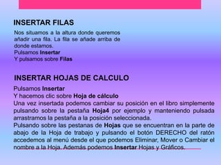 INSERTAR FILAS 
Nos situamos a la altura donde queremos 
añadir una fila. La fila se añade arriba de 
donde estamos. 
Pulsamos Insertar 
Y pulsamos sobre Filas 
INSERTAR HOJAS DE CALCULO 
Pulsamos Insertar 
Y hacemos clic sobre Hoja de cálculo 
Una vez insertada podemos cambiar su posición en el libro simplemente 
pulsando sobre la pestaña Hoja4 por ejemplo y manteniendo pulsada 
arrastramos la pestaña a la posición seleccionada. 
Pulsando sobre las pestanas de Hojas que se encuentran en la parte de 
abajo de la Hoja de trabajo y pulsando el botón DERECHO del ratón 
accedemos al menú desde el que podemos Eliminar, Mover o Cambiar el 
nombre a la Hoja. Además podemos Insertar Hojas y Gráficos. 
 