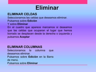 Eliminar 
ELIMINAR CELDAS 
Seleccionamos las celdas que deseamos eliminar. 
Pulsamos sobre Edición 
Y sobre Eliminar 
En el cuadro que aparece marcamos si deseamos 
que las celdas que ocuparan el lugar que hemos 
borrado se desplacen desde la derecha o izquierda y 
pulsamos Aceptar 
ELIMINAR COLUMNAS 
Seleccionamos la columna que 
deseamos eliminar. 
Pulsamos sobre Edición en la Barra 
de menú. 
Pulsamos sobre Eliminar 
 