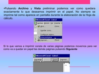 •Pulsando Archivo y Vista preliminar podemos ver como quedara 
exactamente lo que deseamos imprimir en el papel. No siempre se 
imprime tal como aparece en pantalla durante la elaboración de la Hoja de 
cálculo. 
Si lo que vamos a imprimir consta de varias páginas podemos movernos para ver 
como va a quedar en papel las demás páginas pulsando Siguiente 
 