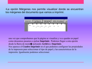 •La opción Márgenes nos permite visualizar donde se encuentran 
los márgenes del documento que vamos a imprimir. 
una vez que comprobamos que la página se visualiza y va a quedar en papel 
como deseamos pasamos a pulsar Imprimir. Podemos llegar a esta opción 
desde la Barra de menú೦ pulsando Archivo e Imprimir. 
Nos aparece el Cuadro Imprimir en el que podemos configurar las propiedades 
de la impresora para seleccionar el tipo de papel y las características de la 
impresión. Igualmente podemos seleccionar: 
 