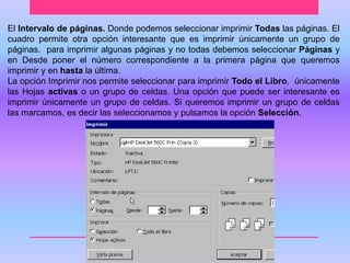 El Intervalo de páginas. Donde podemos seleccionar imprimir Todas las páginas. El 
cuadro permite otra opción interesante que es imprimir únicamente un grupo de 
páginas. para imprimir algunas páginas y no todas debemos seleccionar Páginas y 
en Desde poner el número correspondiente a la primera página que queremos 
imprimir y en hasta la última. 
La opción Imprimir nos permite seleccionar para imprimir Todo el Libro, únicamente 
las Hojas activas o un grupo de celdas. Una opción que puede ser interesante es 
imprimir únicamente un grupo de celdas. Si queremos imprimir un grupo de celdas 
las marcamos, es decir las seleccionamos y pulsamos la opción Selección. 
 