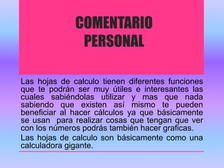 COMENTARIO 
PERSONAL 
Las hojas de calculo tienen diferentes funciones 
que te podrán ser muy útiles e interesantes las 
cuales sabiéndolas utilizar y mas que nada 
sabiendo que existen así mismo te pueden 
beneficiar al hacer cálculos ya que básicamente 
se usan para realizar cosas que tengan que ver 
con los números podrás también hacer graficas. 
Las hojas de calculo son básicamente como una 
calculadora gigante. 
