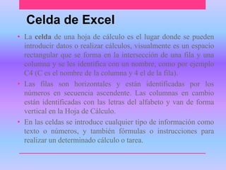 Celda de Excel 
• La celda de una hoja de cálculo es el lugar donde se pueden 
introducir datos o realizar cálculos, visualmente es un espacio 
rectangular que se forma en la intersección de una fila y una 
columna y se les identifica con un nombre, como por ejemplo 
C4 (C es el nombre de la columna y 4 el de la fila). 
• Las filas son horizontales y están identificadas por los 
números en secuencia ascendente. Las columnas en cambio 
están identificadas con las letras del alfabeto y van de forma 
vertical en la Hoja de Cálculo. 
• En las celdas se introduce cualquier tipo de información como 
texto o números, y también fórmulas o instrucciones para 
realizar un determinado cálculo o tarea. 
 