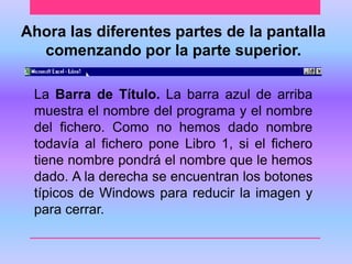 Ahora las diferentes partes de la pantalla 
comenzando por la parte superior. 
La Barra de Título. La barra azul de arriba 
muestra el nombre del programa y el nombre 
del fichero. Como no hemos dado nombre 
todavía al fichero pone Libro 1, si el fichero 
tiene nombre pondrá el nombre que le hemos 
dado. A la derecha se encuentran los botones 
típicos de Windows para reducir la imagen y 
para cerrar. 
 