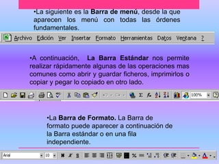 •La siguiente es la Barra de menú, desde la que 
aparecen los menú con todas las órdenes 
fundamentales. 
•A continuación, La Barra Estándar nos permite 
realizar rápidamente algunas de las operaciones mas 
comunes como abrir y guardar ficheros, imprimirlos o 
copiar y pegar lo copiado en otro lado. 
•La Barra de Formato. La Barra de 
formato puede aparecer a continuación de 
la Barra estándar o en una fila 
independiente. 
 