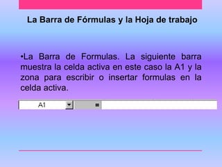 La Barra de Fórmulas y la Hoja de trabajo 
•La Barra de Formulas. La siguiente barra 
muestra la celda activa en este caso la A1 y la 
zona para escribir o insertar formulas en la 
celda activa. 
 