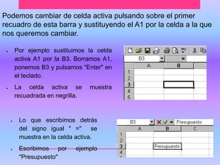 Podemos cambiar de celda activa pulsando sobre el primer 
recuadro de esta barra y sustituyendo el A1 por la celda a la que 
nos queremos cambiar. 
 Por ejemplo sustituimos la celda 
activa A1 por la B3. Borramos A1, 
ponemos B3 y pulsamos "Enter" en 
el teclado. 
 La celda activa se muestra 
recuadrada en negrilla. 
 Lo que escribimos detrás 
del signo igual " =" se 
muestra en la celda activa. 
 Escribimos por ejemplo 
"Presupuesto" 
 