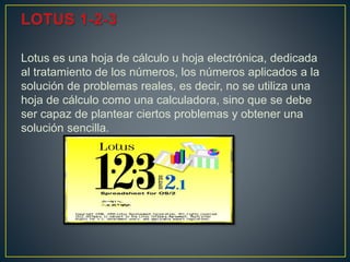 Lotus es una hoja de cálculo u hoja electrónica, dedicada
al tratamiento de los números, los números aplicados a la
solución de problemas reales, es decir, no se utiliza una
hoja de cálculo como una calculadora, sino que se debe
ser capaz de plantear ciertos problemas y obtener una
solución sencilla.
 