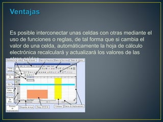 Es posible interconectar unas celdas con otras mediante el
uso de funciones o reglas, de tal forma que si cambia el
valor de una celda, automáticamente la hoja de cálculo
electrónica recalculará y actualizará los valores de las
otras celdas.
 