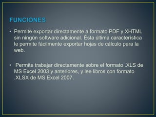 • Permite exportar directamente a formato PDF y XHTML
sin ningún software adicional. Ésta última característica
le permite fácilmente exportar hojas de cálculo para la
web.
• Permite trabajar directamente sobre el formato .XLS de
MS Excel 2003 y anteriores, y lee libros con formato
.XLSX de MS Excel 2007.
 