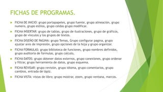 FICHAS DE PROGRAMAS.
 FICHA DE INICIO: grupo portapapeles, grupo fuente, grupo alineación, grupo
numero, grupo estilos, grupo celdas grupo modificar.
 FICHA INSERTAR: grupo de tablas, grupo de ilustraciones, grupo de gráficos,
grupo de vínculos y los grupos de textos.
 FICHA DISEÑO DE PAGINA: grupo Temas, Grupo configurar pagina, grupo
ajustar ares de impresión, grupo opciones de la hoja y grupo organizar.
 FICHA FORMULAS: grupo biblioteca de funciones, grupo nombres definidos,
grupo auditoria de formulas, grupo calculo,
 FICHA DATOS: grupo obtener datos externos, grupo conexiones, grupo ordenar
y filtrar, grupo herramienta de datos, grupo esquema.
 FICHA REVISAR: grupo revisión, grupo idioma, grupo comentarios, grupo
cambios, entrada de lápiz.
 FICHA VISTA: vistas de libro; grupo mostrar, zoom, grupo ventana, marcos.
 