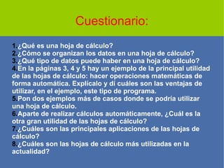 Cuestionario:
1.¿Qué es una hoja de cálculo?
2.¿Cómo se organizan los datos en una hoja de cálculo?
3.¿Qué tipo de datos puede haber en una hoja de cálculo?
4.En la páginas 3, 4 y 5 hay un ejemplo de la principal utilidad
de las hojas de cálculo: hacer operaciones matemáticas de
forma automática. Explícalo y dí cuáles son las ventajas de
utilizar, en el ejemplo, este tipo de programa.
5.Pon dos ejemplos más de casos donde se podría utilizar
una hoja de cálculo.
6.Aparte de realizar cálculos automáticamente, ¿Cuál es la
otra gran utilidad de las hojas de cálculo?
7.¿Cuáles son las principales aplicaciones de las hojas de
cálculo?
8.¿Cuáles son las hojas de cálculo más utilizadas en la
actualidad?
 
