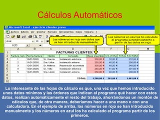 Cálculos Automáticos
Lo interesante de las hojas de cálculo es que, una vez que hemos introducido
unos datos mínimos y las órdenes que indican al programa qué hacer con estos
datos, realizan automáticamente el resto del trabajo, ahorrándonos un montón de
cálculos que, de otra manera, deberíamos hacer a una mano o con una
calculadora. En el ejemplo de arriba, los números en rojo se han introducido
manualmente y los números en azul los ha calculado el programa partir de los
primeros.
 