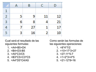 Cual será el resultado de las siguientes formulas: Como serán las formulas de las siguientes operaciones: =A4+B5+D4=B4+D3-B5=A5*C3/C5=B3^C5+C3^C5=A4*D5*C4/A5=8*4*7/2=10+17*3+27=27-11*5-7=1+2*3+4^5=21-12*8+16